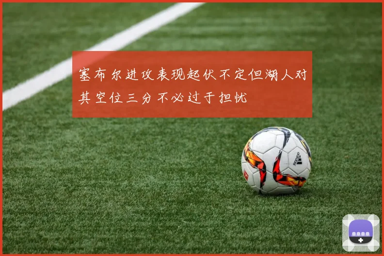 塞布尔进攻表现起伏不定但湖人对其空位三分不必过于担忧
