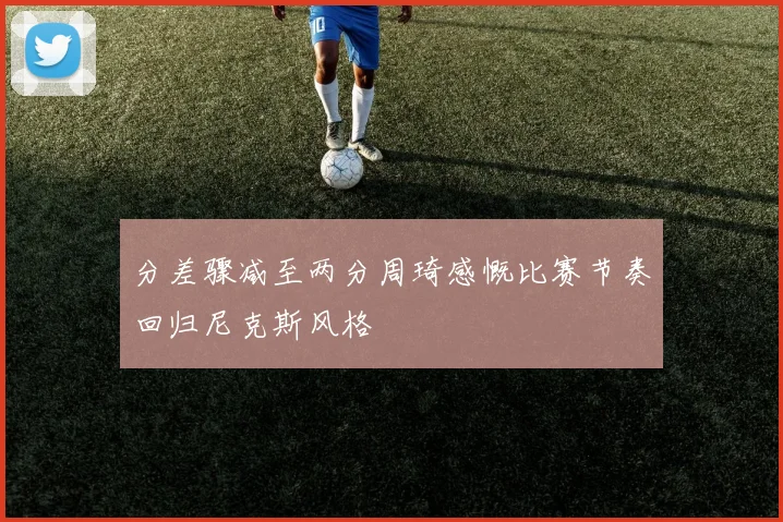 分差骤减至两分周琦感慨比赛节奏回归尼克斯风格