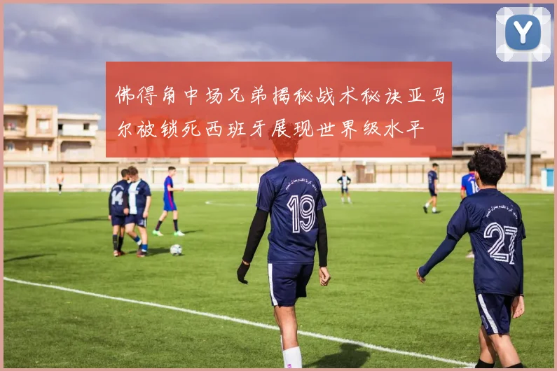 佛得角中场兄弟揭秘战术秘诀亚马尔被锁死西班牙展现世界级水平