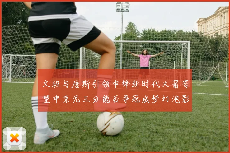 文班与唐斯引领中锋新时代火箭寄望申京无三分能否争冠成梦幻泡影