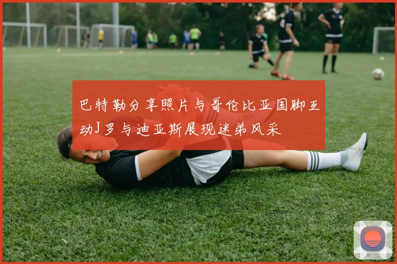 巴特勒分享照片与哥伦比亚国脚互动J罗与迪亚斯展现迷弟风采