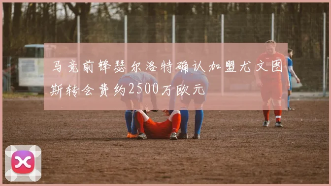 马竞前锋瑟尔洛特确认加盟尤文图斯转会费约2500万欧元