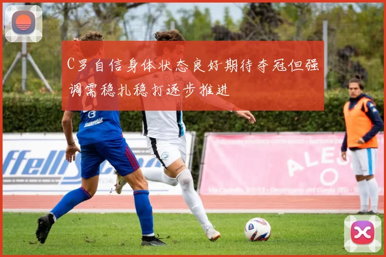 C罗自信身体状态良好期待夺冠但强调需稳扎稳打逐步推进