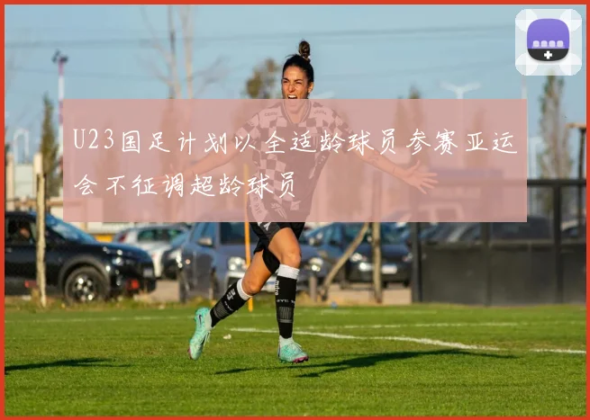 U23国足计划以全适龄球员参赛亚运会不征调超龄球员