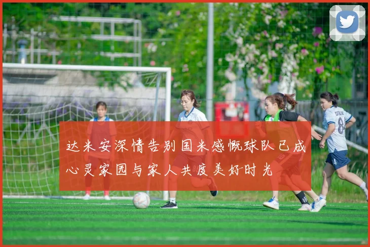 达米安深情告别国米感慨球队已成心灵家园与家人共度美好时光