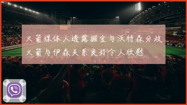 火箭媒体人透露掘金与沃特森分歧火箭与伊森关系良好令人欣慰