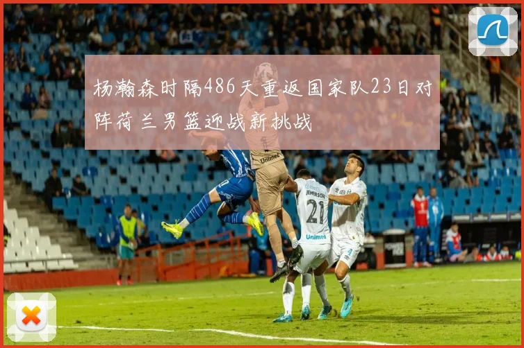 杨瀚森时隔486天重返国家队23日对阵荷兰男篮迎战新挑战