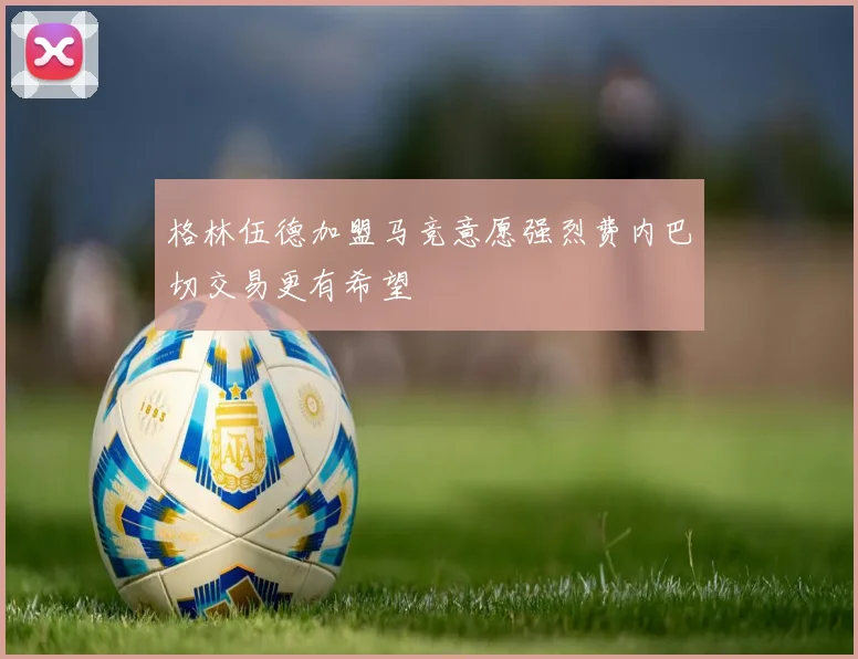 格林伍德加盟马竞意愿强烈费内巴切交易更有希望